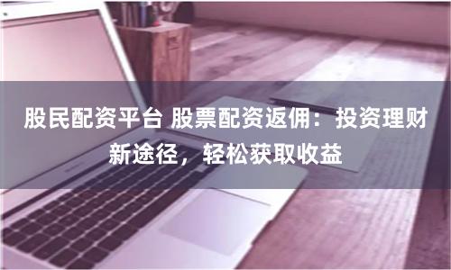 股民配资平台 股票配资返佣：投资理财新途径，轻松获取收益
