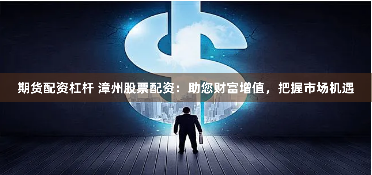 期货配资杠杆 漳州股票配资：助您财富增值，把握市场机遇