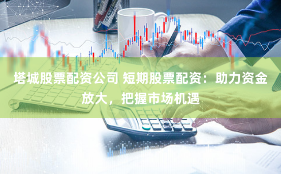 塔城股票配资公司 短期股票配资：助力资金放大，把握市场机遇