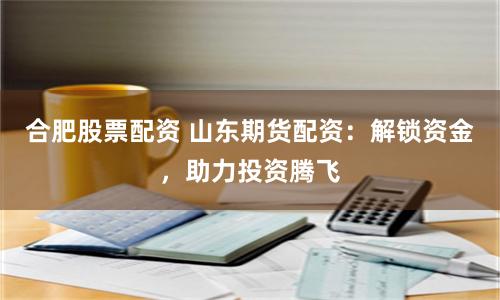 合肥股票配资 山东期货配资：解锁资金，助力投资腾飞