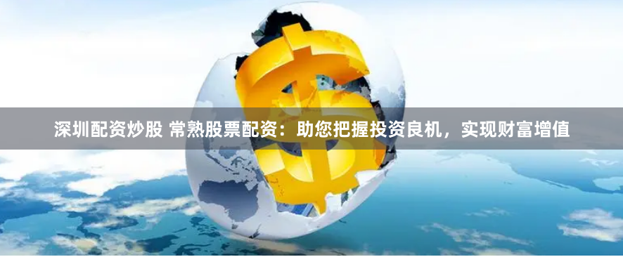 深圳配资炒股 常熟股票配资：助您把握投资良机，实现财富增值