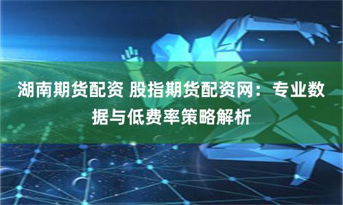 湖南期货配资 股指期货配资网：专业数据与低费率策略解析