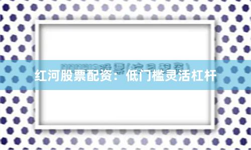 红河股票配资：低门槛灵活杠杆